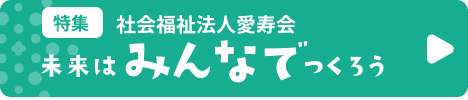 特集　社会福祉法人愛寿会　未来はみんなでつくろう